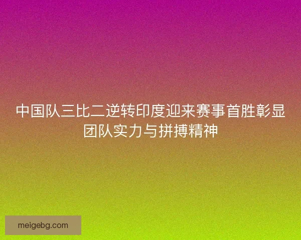 中国队三比二逆转印度迎来赛事首胜彰显团队实力与拼搏精神