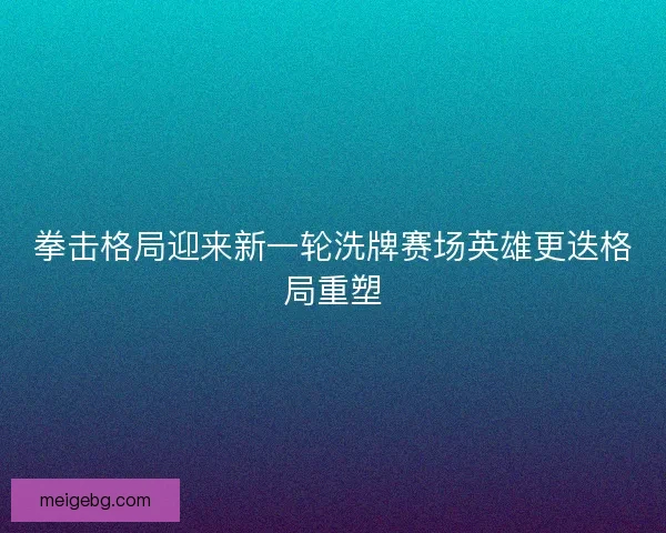 拳击格局迎来新一轮洗牌赛场英雄更迭格局重塑