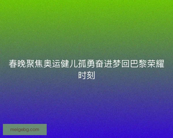 春晚聚焦奥运健儿孤勇奋进梦回巴黎荣耀时刻