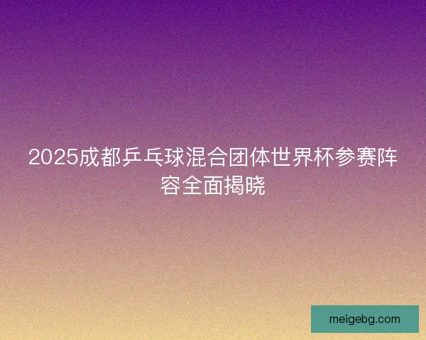 2025成都乒乓球混合团体世界杯参赛阵容全面揭晓