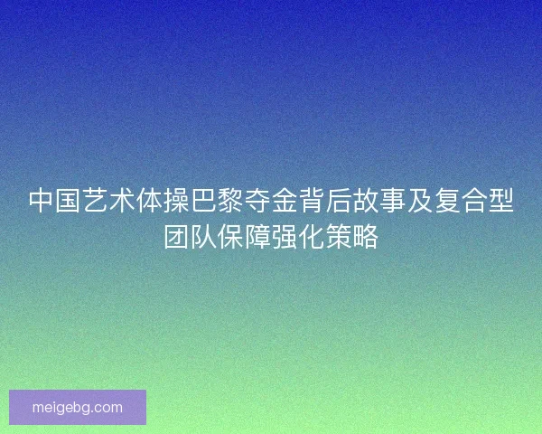 中国艺术体操巴黎夺金背后故事及复合型团队保障强化策略