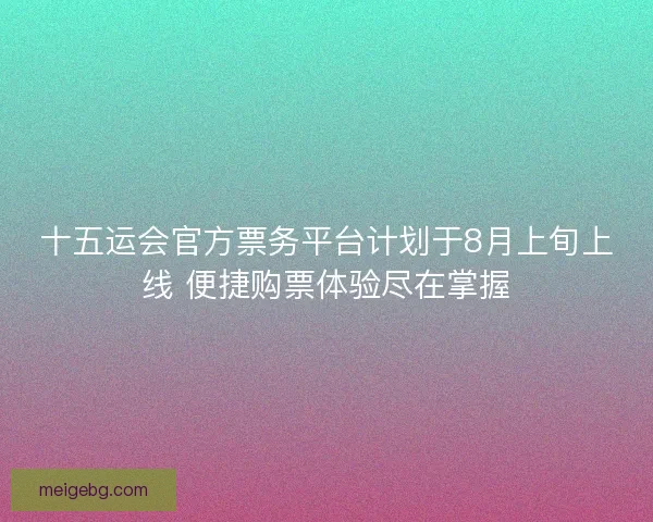 十五运会官方票务平台计划于8月上旬上线 便捷购票体验尽在掌握