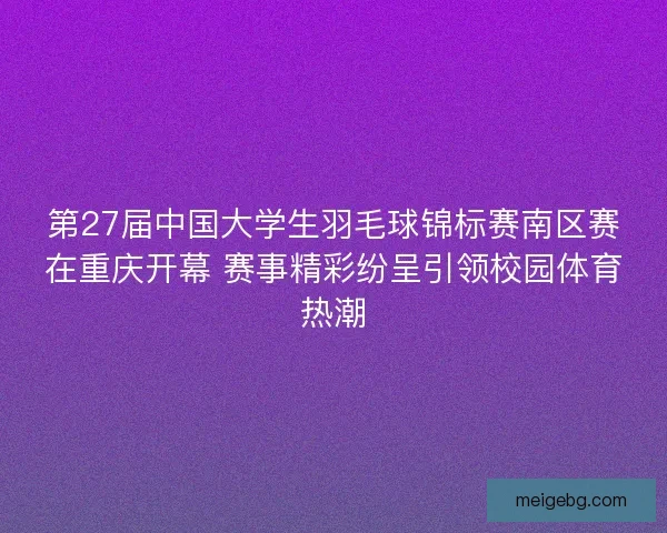 第27届中国大学生羽毛球锦标赛南区赛在重庆开幕 赛事精彩纷呈引领校园体育热潮