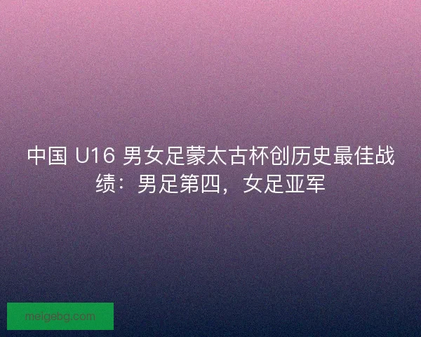 中国 U16 男女足蒙太古杯创历史最佳战绩：男足第四，女足亚军