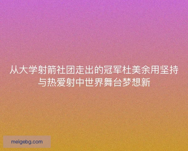 从大学射箭社团走出的冠军杜美余用坚持与热爱射中世界舞台梦想新