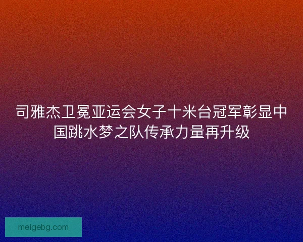 司雅杰卫冕亚运会女子十米台冠军彰显中国跳水梦之队传承力量再升级