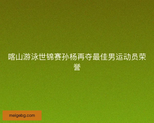 喀山游泳世锦赛孙杨再夺最佳男运动员荣誉