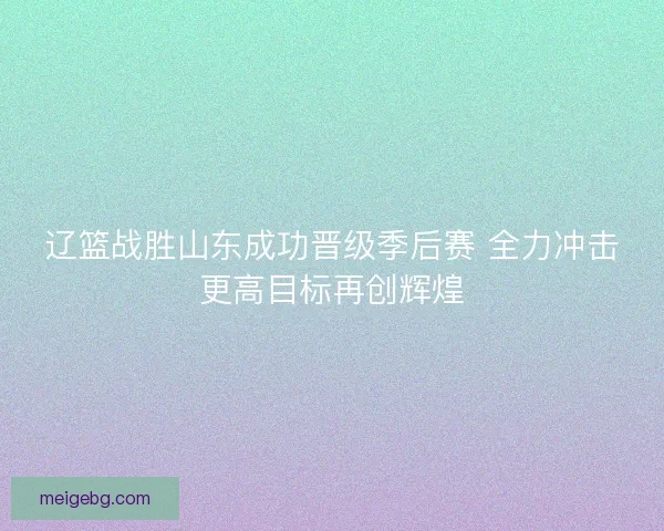 辽篮战胜山东成功晋级季后赛 全力冲击更高目标再创辉煌