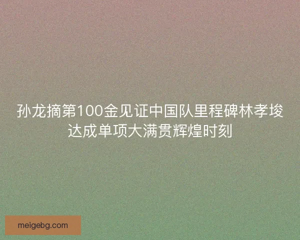 孙龙摘第100金见证中国队里程碑林孝埈达成单项大满贯辉煌时刻