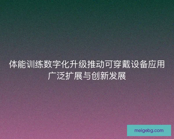 体能训练数字化升级推动可穿戴设备应用广泛扩展与创新发展