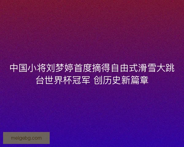 中国小将刘梦婷首度摘得自由式滑雪大跳台世界杯冠军 创历史新篇章